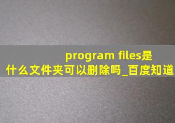 program files是什么文件夹可以删除吗_百度知道